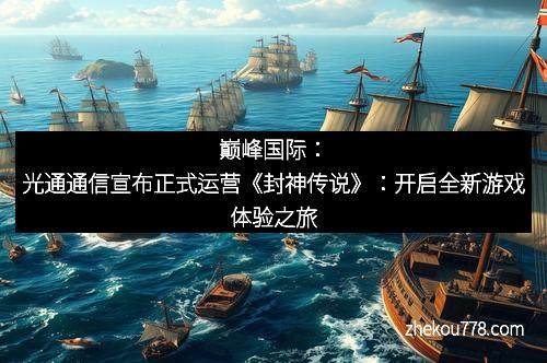 巅峰国际：光通通信宣布正式运营《封神传说》：开启全新游戏体验之旅